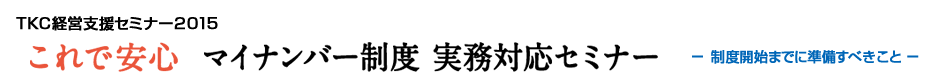 TKC経営支援セミナー2015 これで安心 マイナンバー制度 実務対応セミナー -制度開始までに準備すべきこと-