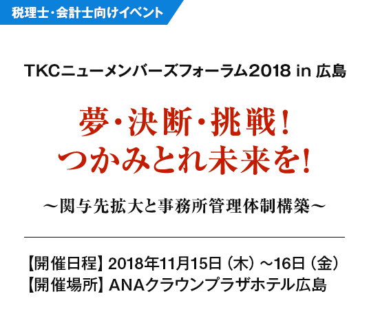 TKCニューメンバーズフォーラム2018 in 広島 夢・決断・挑戦！つかみとれ未来を！～関与先拡大と事務所管理体制構築～