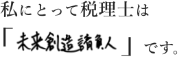 私にとって税理士は「未来創造請負人」です。