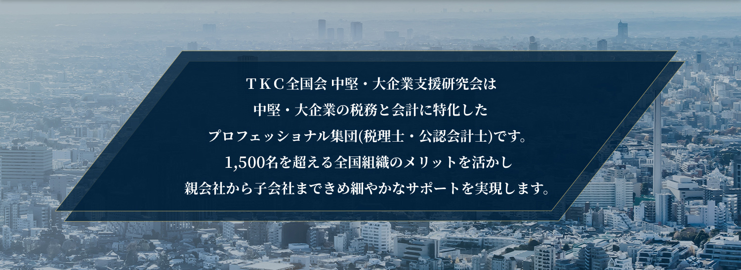 ＴＫＣ全国会 中堅・大企業支援研究会は中堅・大企業に特化した税務・会計のプロフェッショナル集団です。1,500名を超える全国組織のメリットを活かし親会社から子会社まできめ細やかなサポートを実現します。