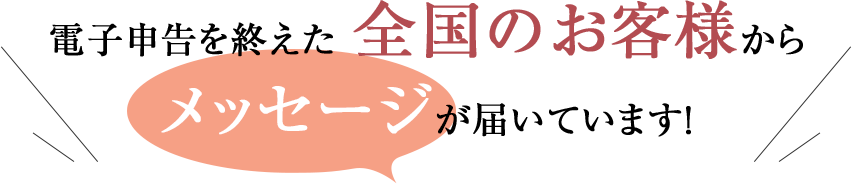 電子申告を終えた全国のお客様からメッセージが届いています!