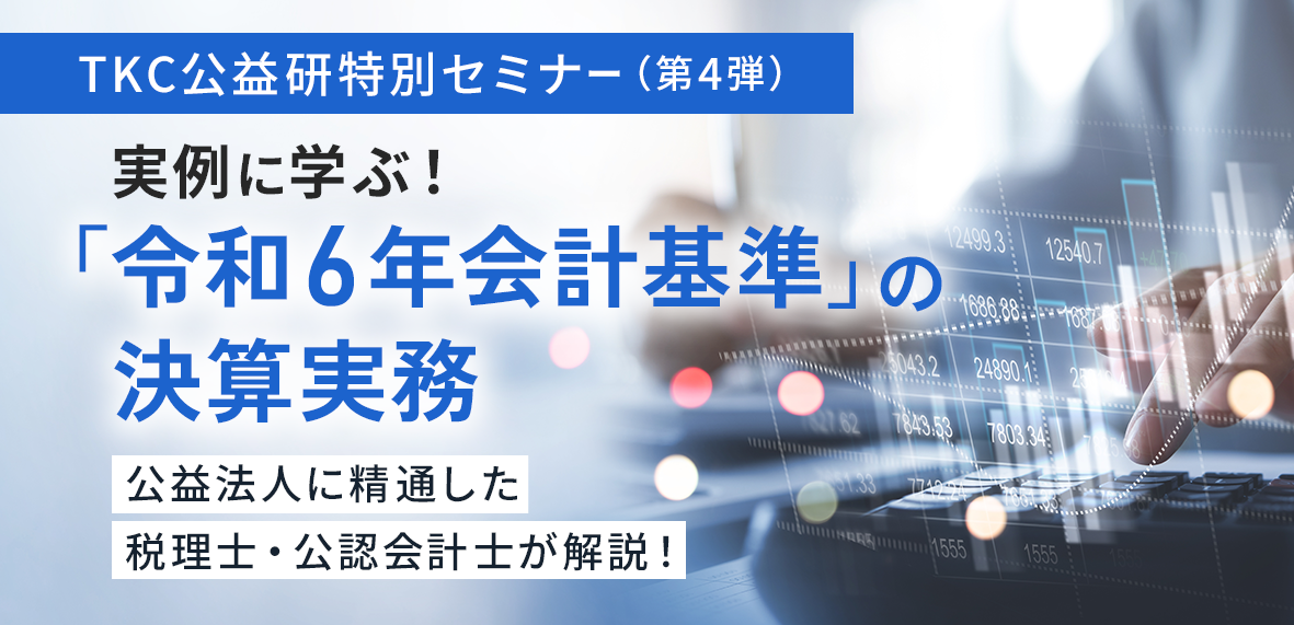 TKC公益研特別セミナー（第4弾）実例に学ぶ！「令和6年会計基準」の決算実務