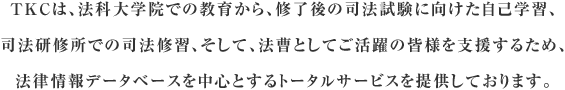 TKCは、法科大学院での教育から、修了後の新司法試験に向けた自己学習、司法研修所での司法修習、そして、法曹としてご活躍の皆様を支援するため、法律情報データベースを中心とするトータルサービスを提供しております。