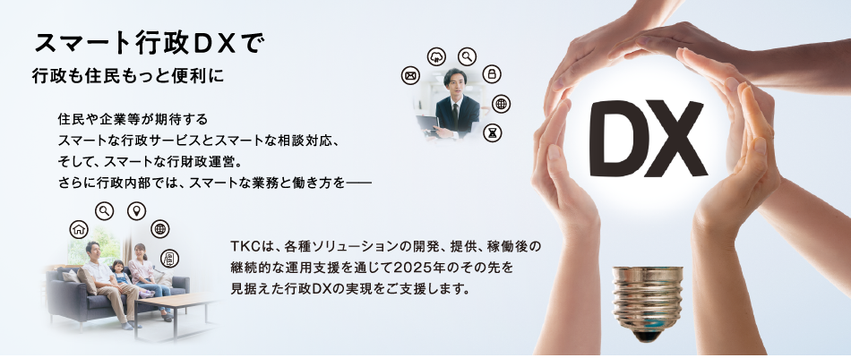 スマート行政DXで行政も住民ももっと便利に 住民や企業等が期待するスマートな行政サービスとスマートな相談対応、そして、スマートな行財政運営。さらに行政内部では、スマートな業務と働き方を―　TKCは、各種ソリューションの開発、提供、稼働後の継続的な運用支援を通じて2025年のその先を見据えた行政DXの実現をご支援します。