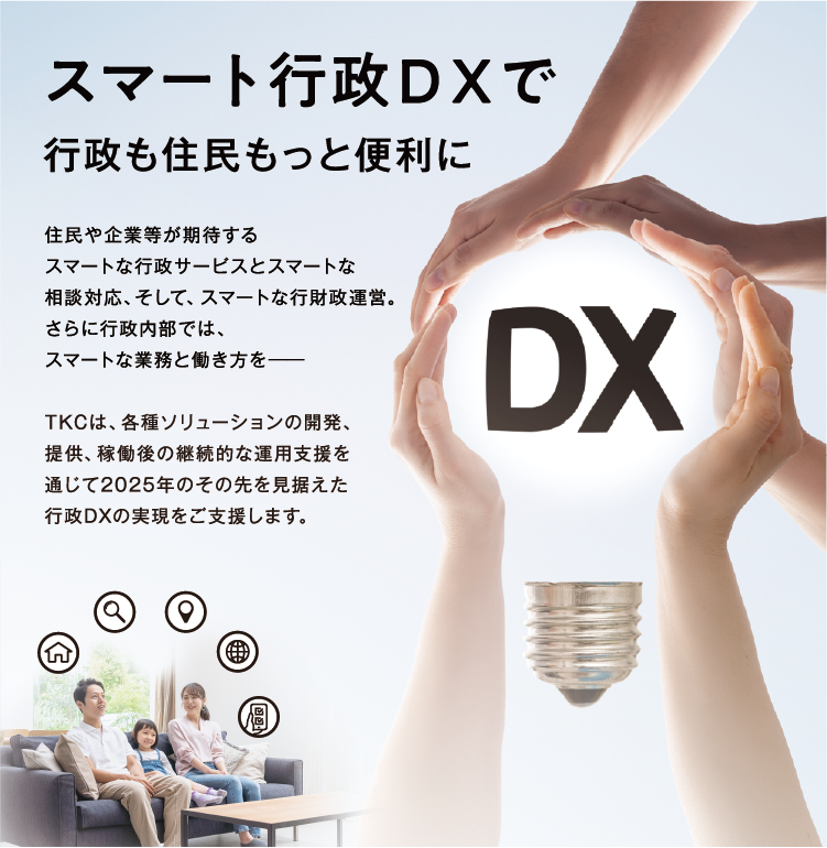 スマート行政DXで行政も住民ももっと便利に 住民や企業等が期待するスマートな行政サービスとスマートな相談対応、そして、スマートな行財政運営。さらに行政内部では、スマートな業務と働き方を―　TKCは、各種ソリューションの開発、提供、稼働後の継続的な運用支援を通じて2025年のその先を見据えた行政DXの実現をご支援します。