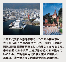 日本を代表する港湾都市の一つである神戸市は、古くから海上交通の要所として、また1868年の
開港以降は国際貿易港として発展してきたまちだ。市中央部にある六甲山地が海の近くまで迫っているため、市街地は南北に狭く東西に細長い。写真は、神戸港と歴史的建造物の風見鶏の館。