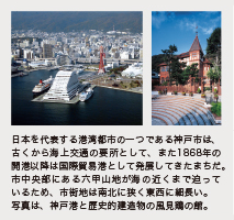 日本を代表する港湾都市の一つである神戸市は、古くから海上交通の要所として、また1868年の
開港以降は国際貿易港として発展してきたまちだ。市中央部にある六甲山地が海の近くまで迫っているため、市街地は南北に狭く東西に細長い。写真は、神戸港と歴史的建造物の風見鶏の館。