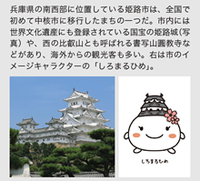 兵庫県の南西部に位置している姫路市は、全国で初めて中核市に移行したまちの一つだ。市内には世界文化遺産にも登録されている国宝の姫路城（写真）や、西の比叡山とも呼ばれる書写山圓教寺などがあり、海外からの観光客も多い。右は市のイメージキャラクターの「しろまるひめ」。