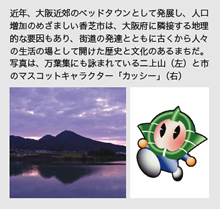 近年、大阪近郊のベッドタウンとして発展し、人口増加のめざましい香芝市は、大阪府に隣接する地理的な要因もあり、街道の発達とともに古くから人々の生活の場として開けた歴史と文化のあるまちだ。写真は、万葉集にも詠まれている二上山（左）と市のマスコットキャラクター「カッシー」（右）