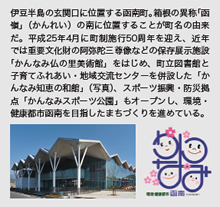 伊豆半島の玄関口に位置する函南町。箱根の異称「函嶺」(かんれい)の南に位置することが町名の由来だ。平成25年4月に町制施行50周年を迎え、近年では重要文化財の阿弥陀三尊像などの保存展示施設「かんなみ仏の里美術館」をはじめ、町立図書館と子育てふれあい・地域交流センターを併設した「かんなみ知恵の和館」(写真)、スポーツ振興・防災拠点「かんなみスポーツ公園」もオープンし、環境・健康都市函南を目指したまちづくりを進めている。