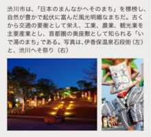 渋川市は、「日本のまんなかへそのまち」を標榜し、自然が豊かで起伏に富んだ風光明媚なまちだ。古くから交通の要衝として栄え、工業、農業、観光業を主要産業とし、首都圏の奥座敷として知られる「いで湯のまち」である。写真は、伊香保温泉石段街(左)と、渋川へそ祭り(右)
