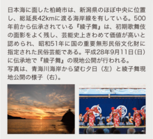 日本海に面した柏崎市は、新潟県のほぼ中央に位置し、総延長42kmに渡る海岸線を有している。500年前から伝承されている『綾子舞』は、初期歌舞伎の面影をよく残し、芸能史上きわめて価値が高いと認められ、昭和51年に国の重要無形民俗文化財に指定された民俗芸能である。平成28年9月11日(日)に伝承地で『綾子舞』の現地公開が行われる。 写真は、青海川海岸から望む夕日(左)と綾子舞現地公開の様子(右)。
