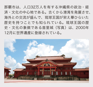 那覇市は、人口32万人を有する沖縄県の政治・経済・文化の中心地である。古くから港湾を発展させ、海外との交流が盛んで、琉球王国が栄え華ひらいた歴史を持つことでも知られている。琉球王国の歴史・文化の象徴である首里城（写真）は、2000年12月に世界遺産に登録されている。