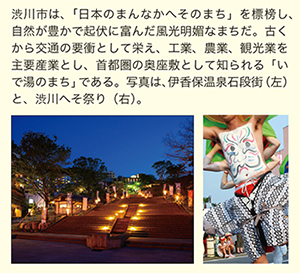 渋川市は、「日本のまんなかへそのまち」を標榜し、自然が豊かで起伏に富んだ風光明媚なまちだ。古くから交通の要衝として栄え、工業、農業、観光業を主要産業とし、首都圏の奥座敷として知られる「いで湯のまち」である。写真は、伊香保温泉石段街(左)と、渋川へそ祭り(右)。