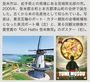 登米市は、岩手県との県境にある宮城県北部の市。2005年、登米郡８町と本吉郡津山町の合併で誕生した。古くから米の名産地として知られている。写真は、東京五輪のボート・カヌー競技の会場候補地となった長沼ボート場（左）と、第６回観光映像大賞受賞の『Go! Hatto 登米無双』のポスター（右）。