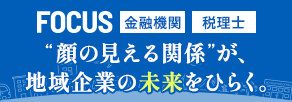 FOCUS 金融機関 税理士　”顔の見える関係”が、地域企業の未来をひらく。