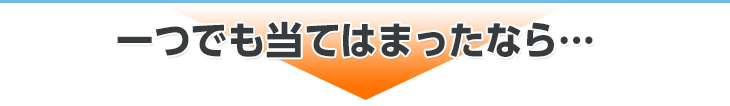 一つでも当てはまったなら…